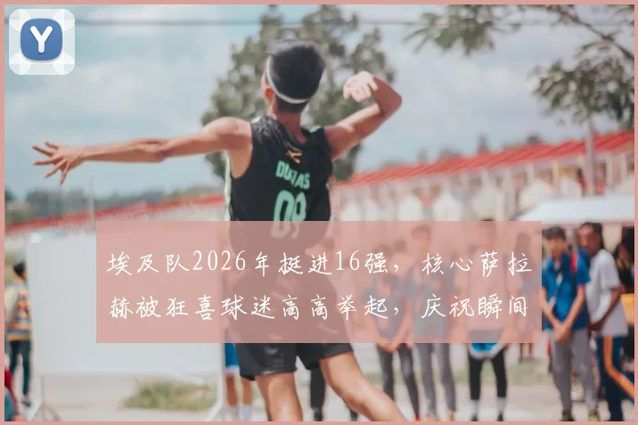 埃及队2026年挺进16强，核心萨拉赫被狂喜球迷高高举起，庆祝瞬间引爆网络
