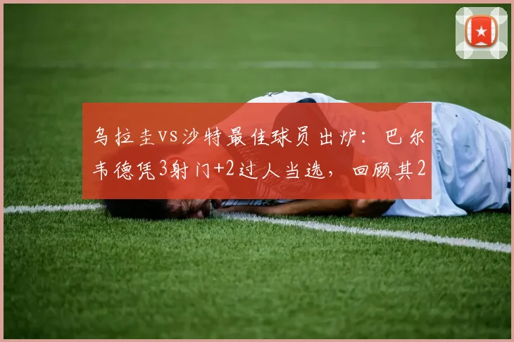 乌拉圭vs沙特最佳球员出炉:巴尔韦德凭3射门+2过人当选,回顾其2026世界杯关键数据与瞬间
