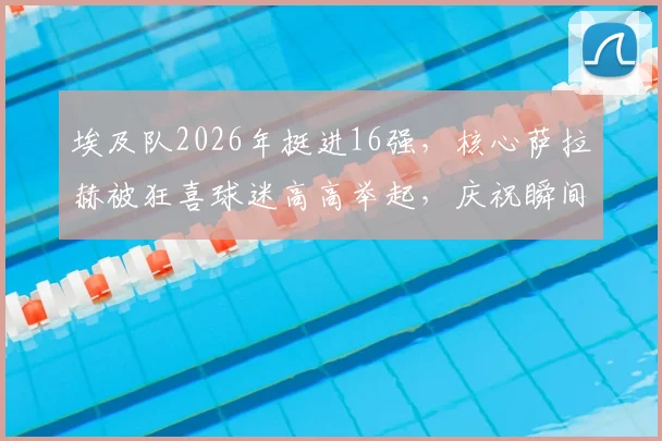 埃及队2026年挺进16强，核心萨拉赫被狂喜球迷高高举起，庆祝瞬间引爆网络
