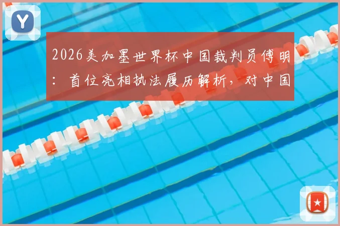 2026美加墨世界杯中国裁判员傅明：首位亮相执法履历解析，对中国足球裁判发展意味着什么？