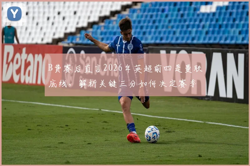 B费赛后直言2026年英超前四是曼联底线，解析关键三分如何决定赛季走向