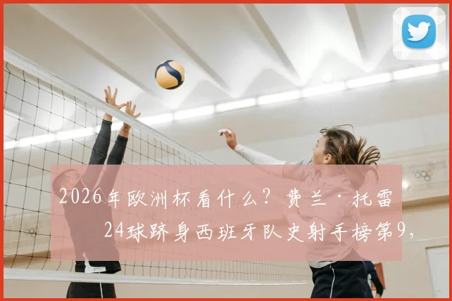 2026年欧洲杯看什么?费兰·托雷斯24球跻身西班牙队史射手榜第9,详解其破门秘笈与国家队生涯关键数据