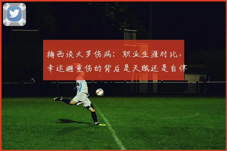 梅西谈大罗伤病：职业生涯对比，幸运避重伤的背后是天赋还是自律？深度解析两大巨星差异