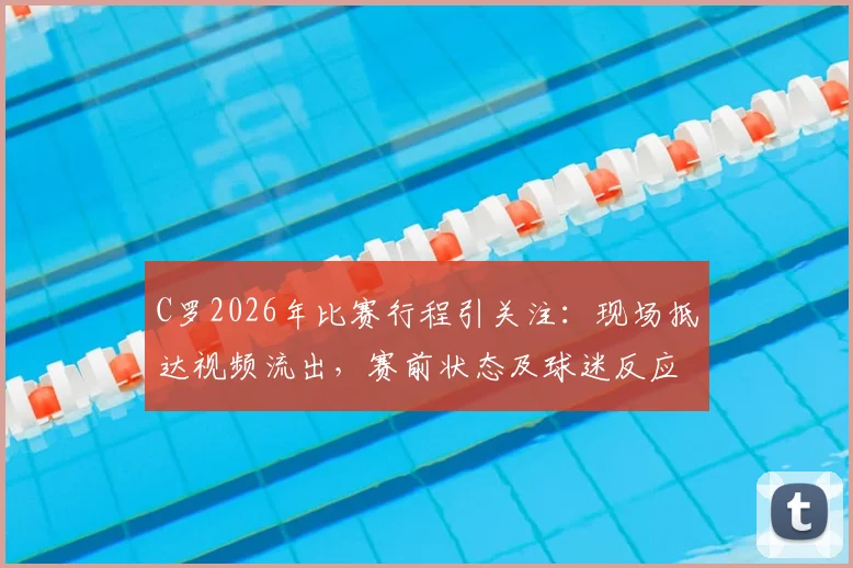 C罗2026年比赛行程引关注：现场抵达视频流出，赛前状态及球迷反应成焦点，你看好他本场发挥吗？