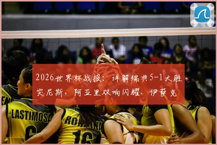 2026世界杯战报：详解瑞典5-1大胜突尼斯，阿亚里双响闪耀，伊萨克2传1射核心表现抢眼