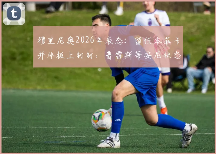 穆里尼奥2026年表态：留任本菲卡并非板上钉钉，普雷斯蒂安尼状态火热成关键看点