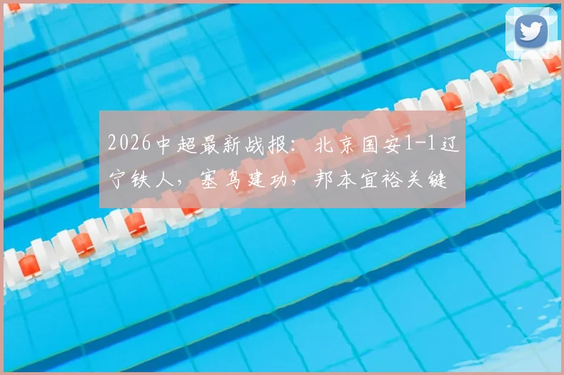 2026中超最新战报：北京国安1-1辽宁铁人，塞鸟建功，邦本宜裕关键扳平球视频集锦