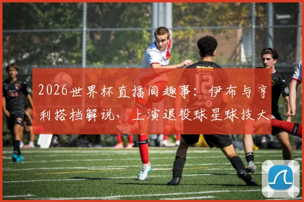 2026世界杯直播间趣事:伊布与亨利搭档解说,上演退役球星球技大秀,互动视频引热议