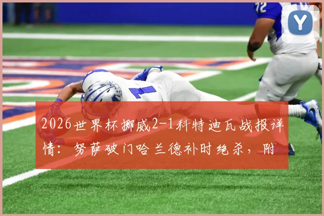 2026世界杯挪威2-1科特迪瓦战报详情：努萨破门哈兰德补时绝杀，附全场数据与出线形势解读
