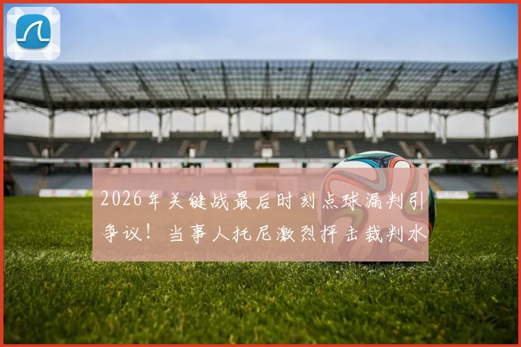 2026年关键战最后时刻点球漏判引争议!当事人托尼激烈抨击裁判水平,盘点足坛类似重大争议判罚案例