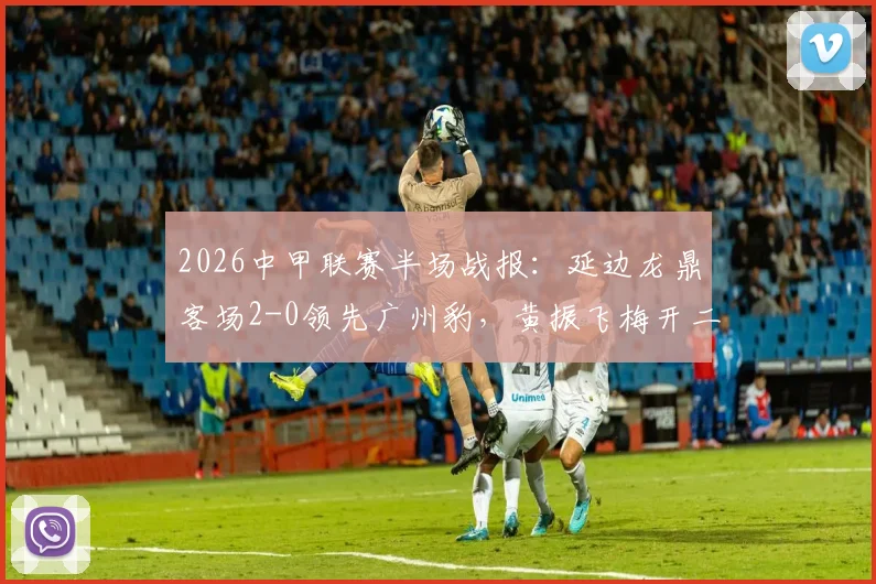 2026中甲联赛半场战报:延边龙鼎客场2-0领先广州豹,黄振飞梅开二度领跑射手榜