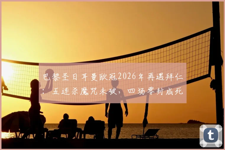 巴黎圣日耳曼欧冠2026年再遇拜仁：五连杀魔咒未破，四场零封成死穴，关键战如何破局？