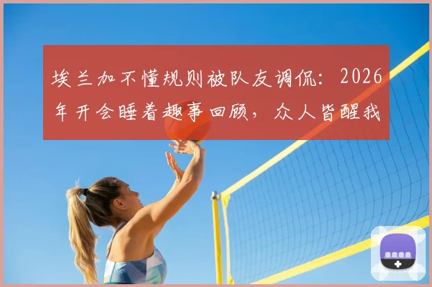 埃兰加不懂规则被队友调侃：2026年开会睡着趣事回顾，众人皆醒我独醉成经典梗