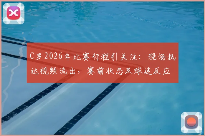 C罗2026年比赛行程引关注:现场抵达视频流出,赛前状态及球迷反应成焦点,你看好他本场发挥吗?