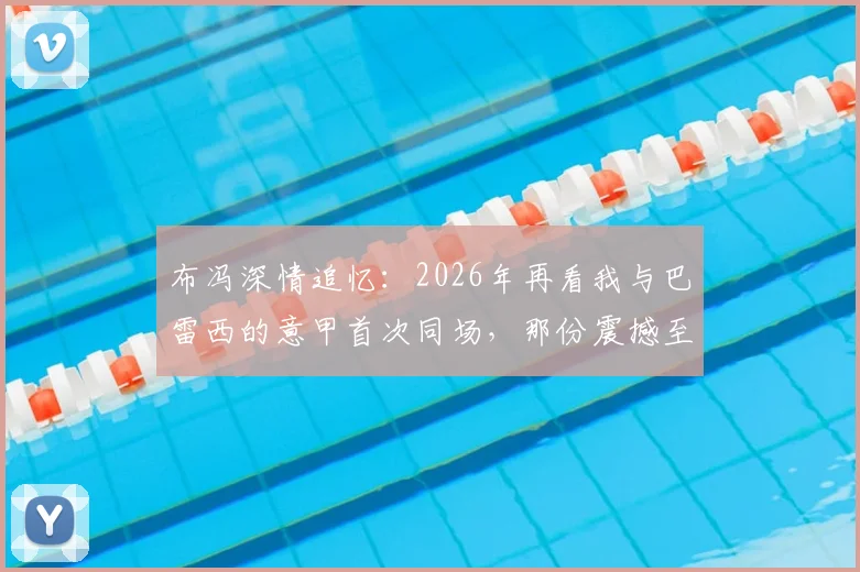 布冯深情追忆:2026年再看我与巴雷西的意甲首次同场,那份震撼至今难忘,附传奇评价原文