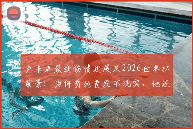 卢卡库最新伤情进展及2026世界杯前景：为何首轮首发不现实，他还能为比利时队再战多久？
