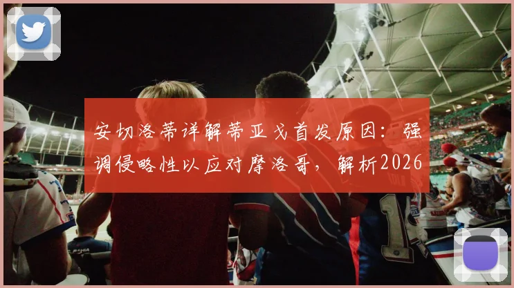 安切洛蒂详解蒂亚戈首发原因：强调侵略性以应对摩洛哥，解析2026关键战战术用人思路