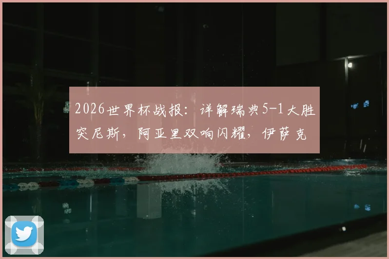 2026世界杯战报：详解瑞典5-1大胜突尼斯，阿亚里双响闪耀，伊萨克2传1射核心表现抢眼