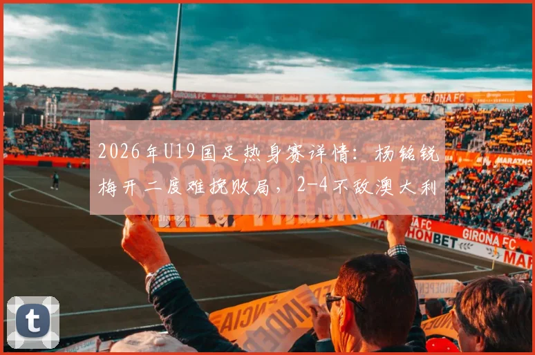 2026年U19国足热身赛详情：杨铭锐梅开二度难挽败局，2-4不敌澳大利亚U19，附球员表现及未来赛程分析