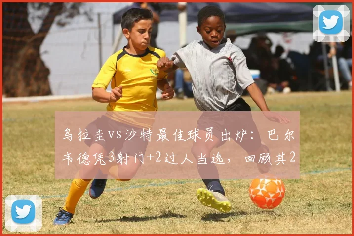 乌拉圭vs沙特最佳球员出炉：巴尔韦德凭3射门+2过人当选，回顾其2026世界杯关键数据与瞬间