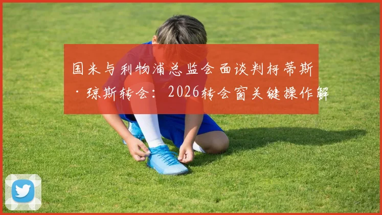 国米与利物浦总监会面谈判柯蒂斯·琼斯转会：2026转会窗关键操作解析