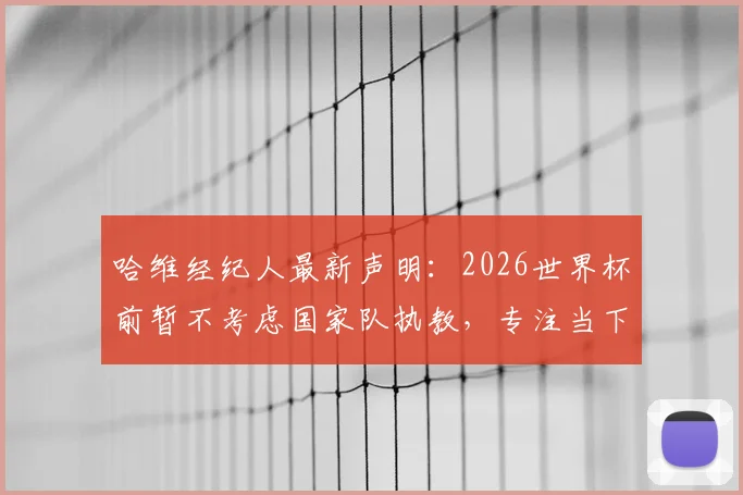 哈维经纪人最新声明：2026世界杯前暂不考虑国家队执教，专注当下工作规划解读