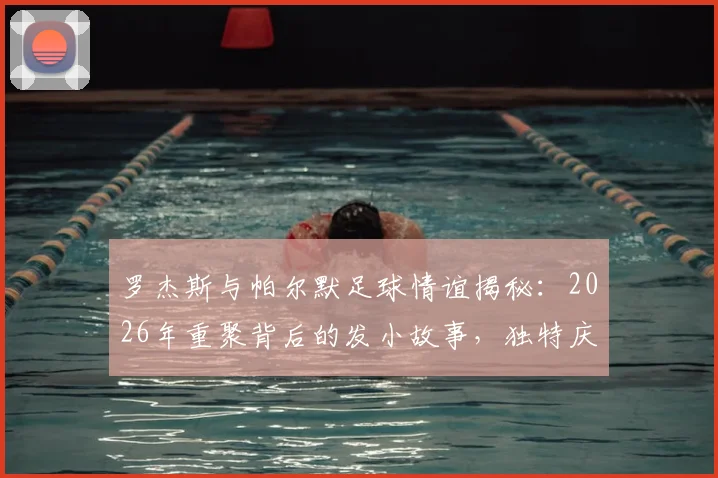 罗杰斯与帕尔默足球情谊揭秘:2026年重聚背后的发小故事,独特庆祝动作来源及足坛经典兄弟组合盘点