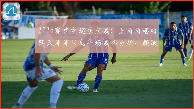2026赛季中超焦点战：上海海港对阵天津津门虎半场战况分析，颜骏凌精彩扑救成关键，谢蒂内争议判罚解读