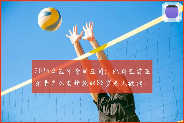 2026年西甲青训丑闻：比利亚雷亚尔青年队前锋抢劫88岁老人被捕，球员场外品行引深思