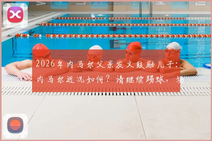 2026年内马尔父亲发文鼓励儿子：内马尔近况如何？请继续踢球，场上笑容何时回归？