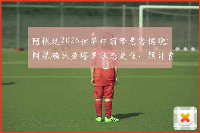 阿根廷2026世界杯前锋悬念揭晓:阿媒确认劳塔罗状态更佳,预计首战将力压阿尔瓦雷斯首发