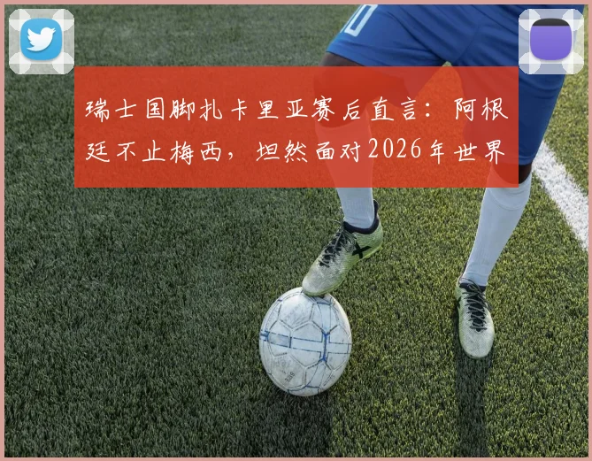 瑞士国脚扎卡里亚赛后直言：阿根廷不止梅西，坦然面对2026年世界杯裁判判罚争议与球星心态分析