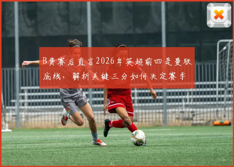 B费赛后直言2026年英超前四是曼联底线,解析关键三分如何决定赛季走向