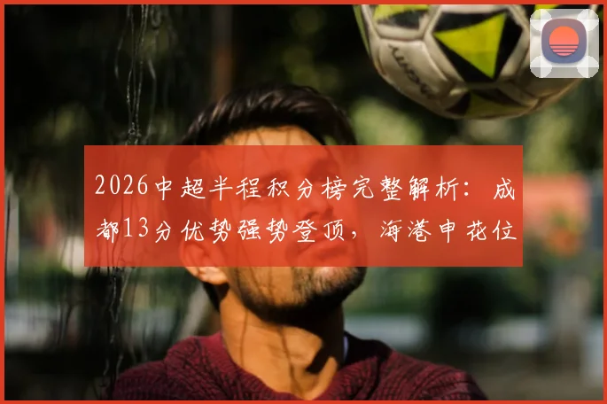 2026中超半程积分榜完整解析:成都13分优势强势登顶,海港申花位列中下游引热议