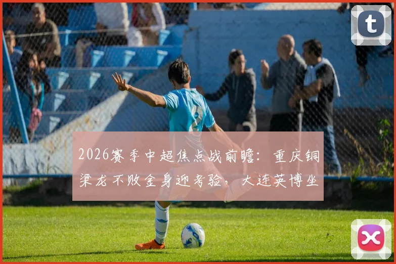 2026赛季中超焦点战前瞻：重庆铜梁龙不败金身迎考验，大连英博坐拥主场能否阻击？详细分析与历史交手解读