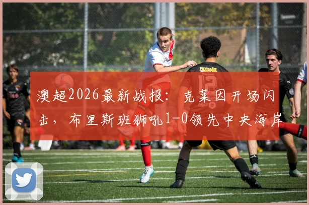澳超2026最新战报：克莱因开场闪击，布里斯班狮吼1-0领先中央海岸水手，半场技术统计一览