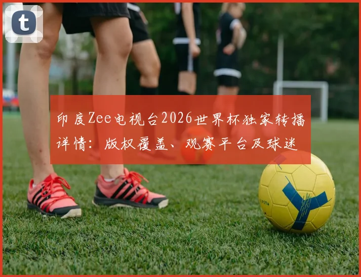 印度Zee电视台2026世界杯独家转播详情：版权覆盖、观赛平台及球迷指南