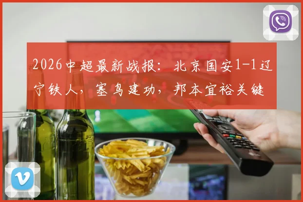 2026中超最新战报：北京国安1-1辽宁铁人，塞鸟建功，邦本宜裕关键扳平球视频集锦