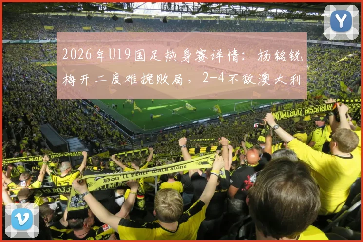 2026年U19国足热身赛详情：杨铭锐梅开二度难挽败局，2-4不敌澳大利亚U19，附球员表现及未来赛程分析