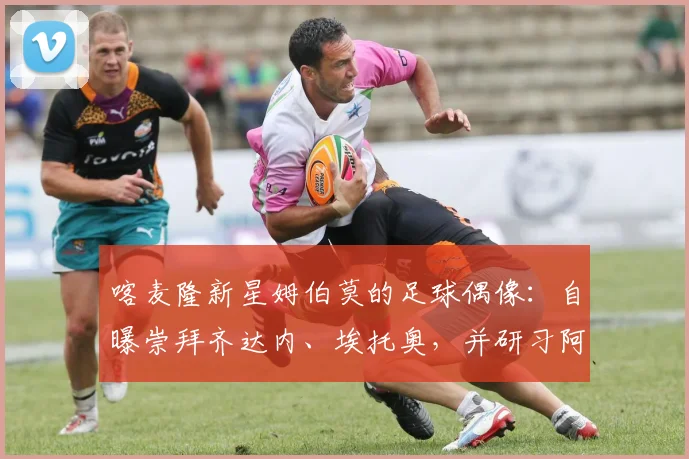 喀麦隆新星姆伯莫的足球偶像：自曝崇拜齐达内、埃托奥，并研习阿扎尔集锦成长