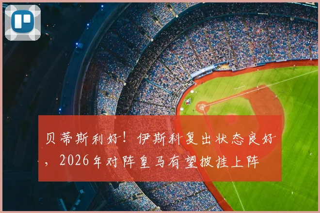 贝蒂斯利好！伊斯科复出状态良好，2026年对阵皇马有望披挂上阵