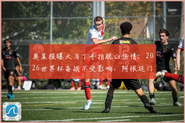 奥莱报曝大马丁手指脱臼伤情:2026世界杯备战不受影响,阿根廷门神恢复时间表解析