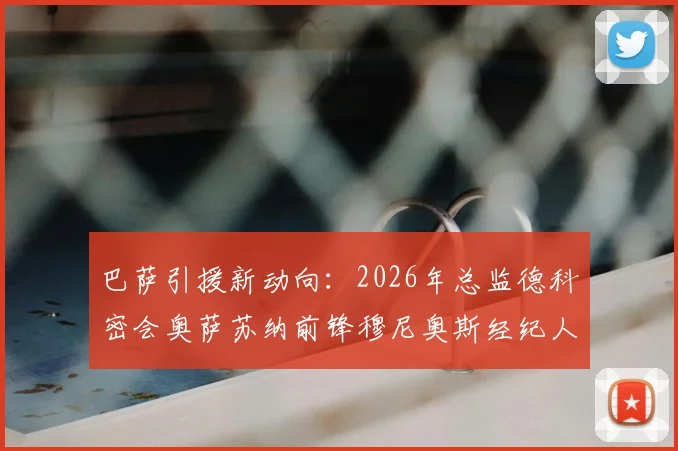 巴萨引援新动向:2026年总监德科密会奥萨苏纳前锋穆尼奥斯经纪人,转会谈判进入深入阶段