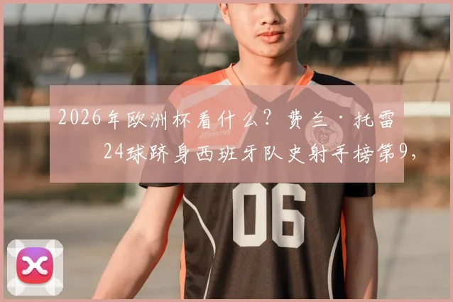 2026年欧洲杯看什么？费兰·托雷斯24球跻身西班牙队史射手榜第9，详解其破门秘笈与国家队生涯关键数据