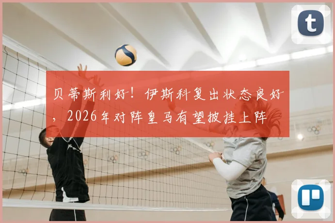 贝蒂斯利好！伊斯科复出状态良好，2026年对阵皇马有望披挂上阵
