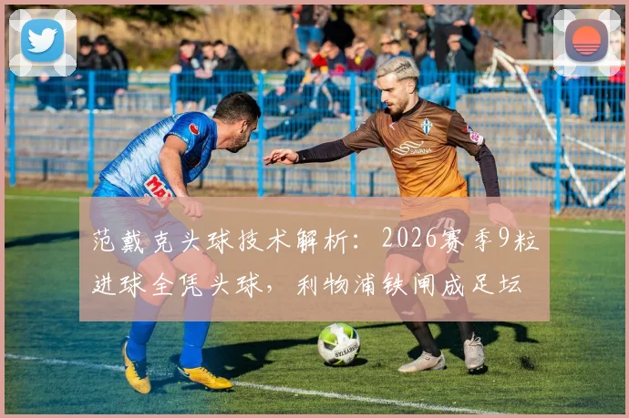 范戴克头球技术解析：2026赛季9粒进球全凭头球，利物浦铁闸成足坛“空中霸主”，附训练方法参考