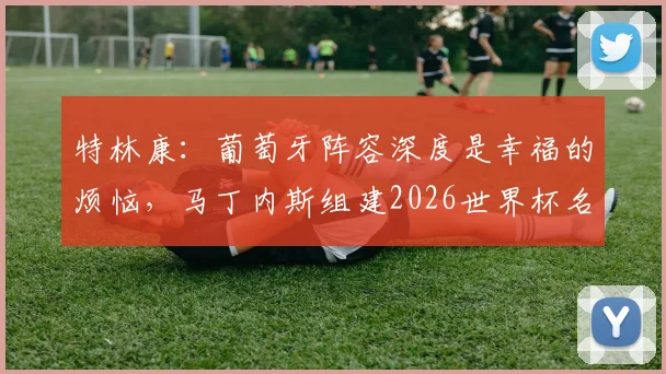特林康：葡萄牙阵容深度是幸福的烦恼，马丁内斯组建2026世界杯名单难度分析