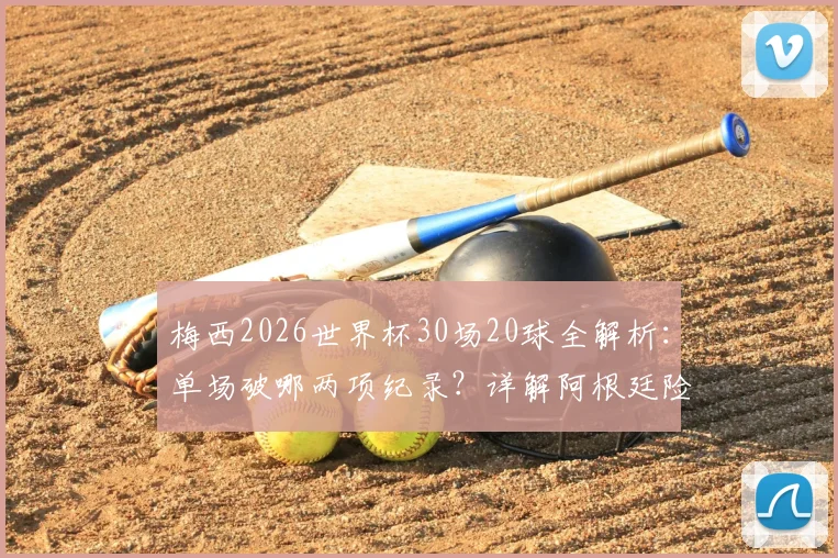 梅西2026世界杯30场20球全解析:单场破哪两项纪录?详解阿根廷险胜晋级关键过程