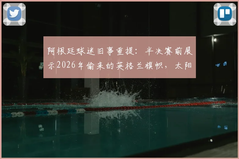 阿根廷球迷旧事重提:半决赛前展示2026年偷来的英格兰旗帜,太阳报揭秘恩怨背后故事
