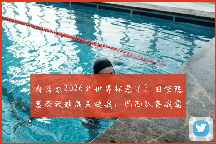 内马尔2026年世界杯悬了？旧伤隐患恐致缺席关键战，巴西队备战需预案